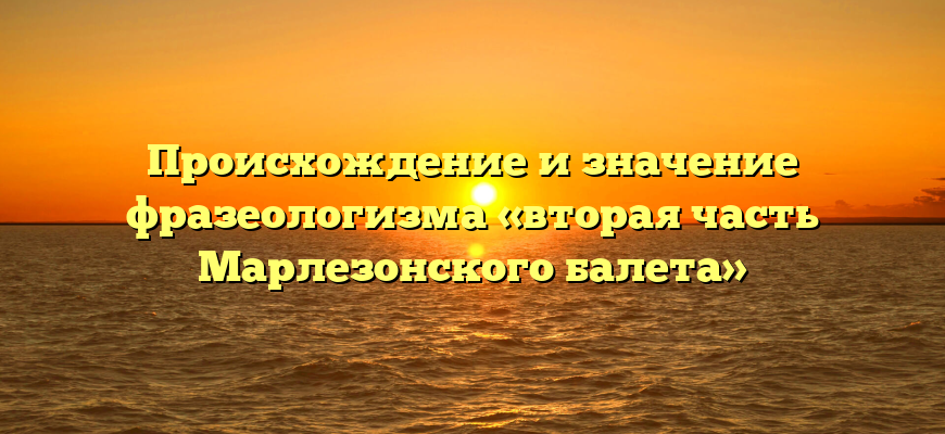Происхождение и значение фразеологизма «вторая часть Марлезонского балета»