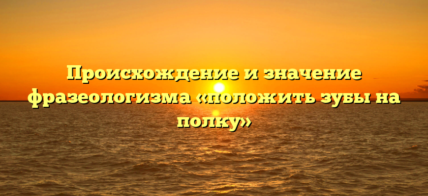 Происхождение и значение фразеологизма «положить зубы на полку»