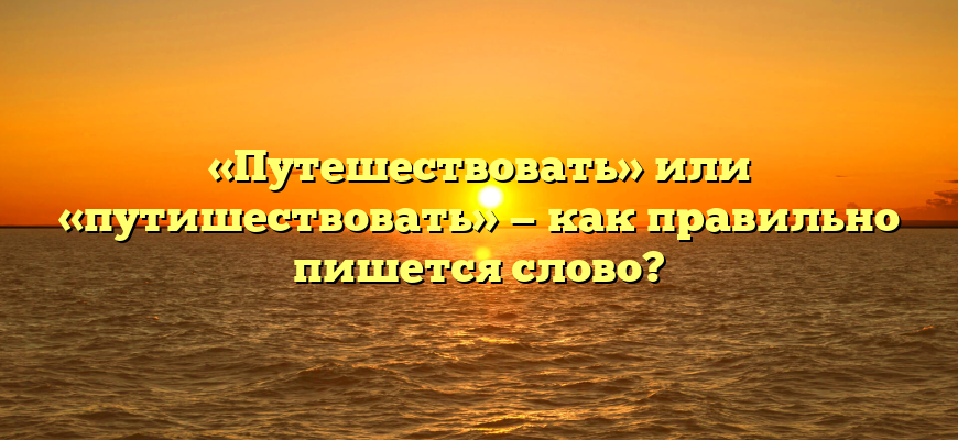«Путешествовать» или «путишествовать» — как правильно пишется слово?