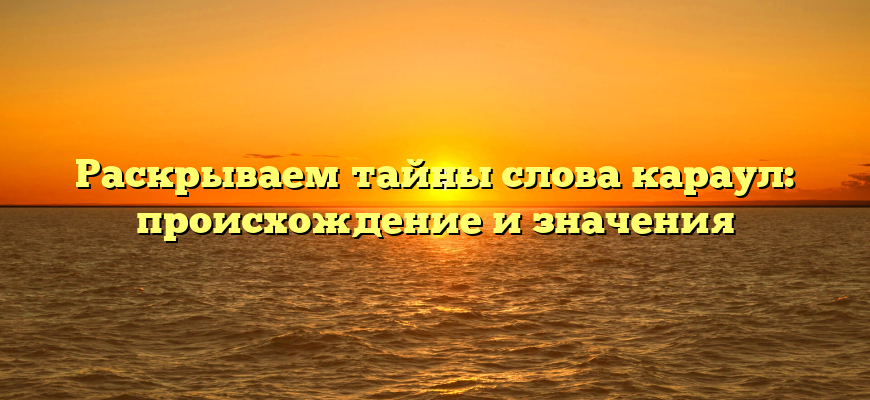 Раскрываем тайны слова караул: происхождение и значения