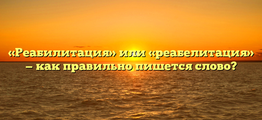 «Реабилитация» или «реабелитация» — как правильно пишется слово?