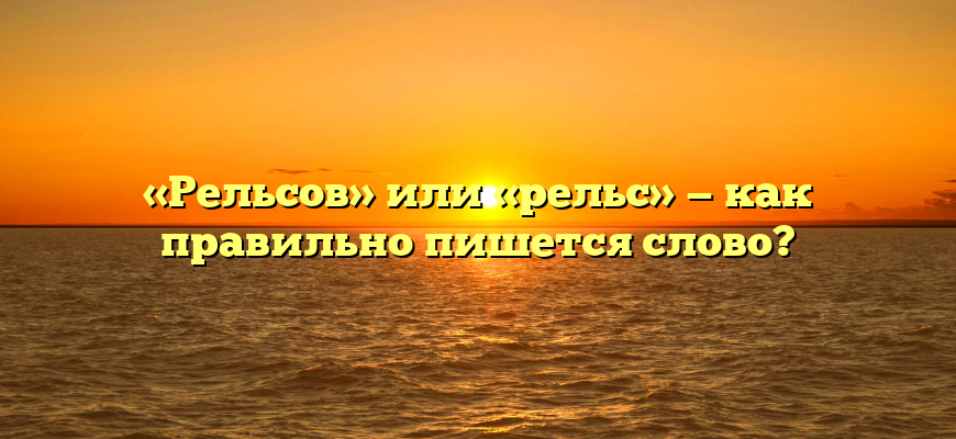 «Рельсов» или «рельс» — как правильно пишется слово?