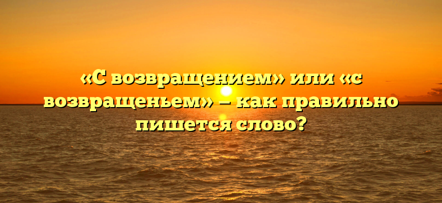 «С возвращением» или «с возвращеньем» — как правильно пишется слово?