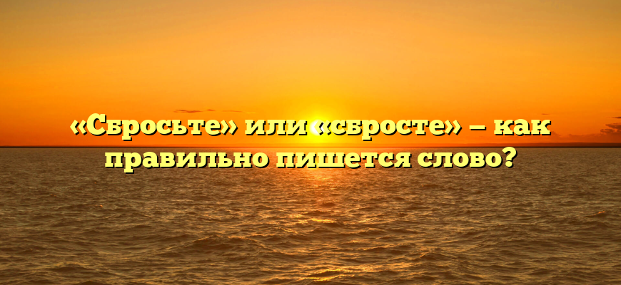 «Сбросьте» или «сбросте» — как правильно пишется слово?