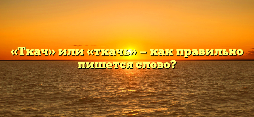 «Ткач» или «ткачь» — как правильно пишется слово?