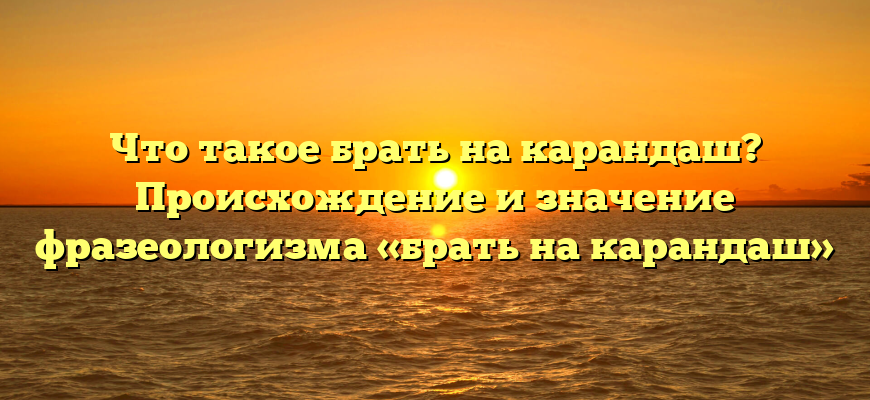 Что такое брать на карандаш? Происхождение и значение фразеологизма «брать на карандаш»
