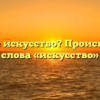 Что такое искусство? Происхождение слова «искусство»