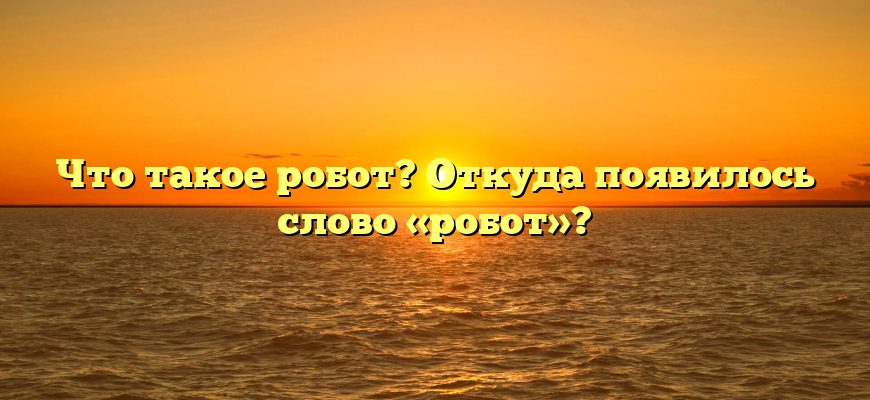 Что такое робот? Откуда появилось слово «робот»?