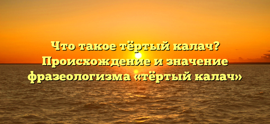 Что такое тёртый калач? Происхождение и значение фразеологизма «тёртый калач»