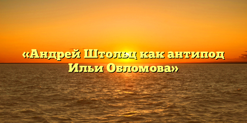 «Андрей Штольц как антипод Ильи Обломова»