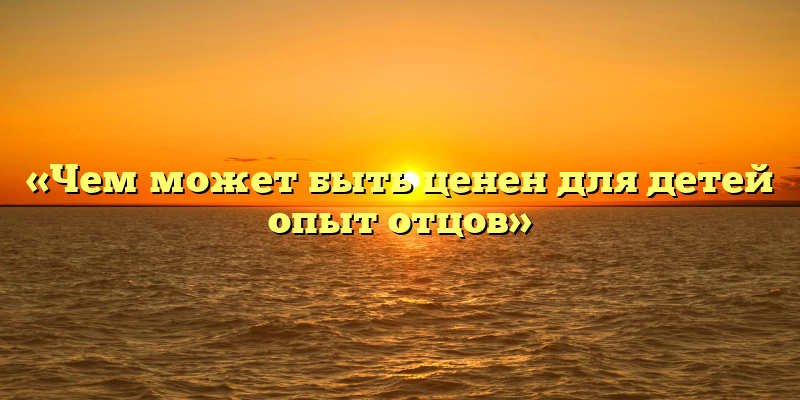 «Чем может быть ценен для детей опыт отцов»