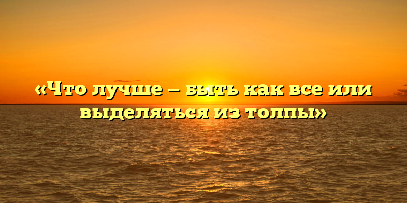 «Что лучше — быть как все или выделяться из толпы»