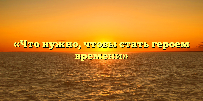 «Что нужно, чтобы стать героем времени»