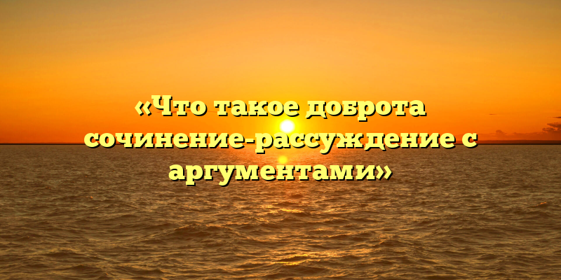 «Что такое доброта сочинение-рассуждение с аргументами»