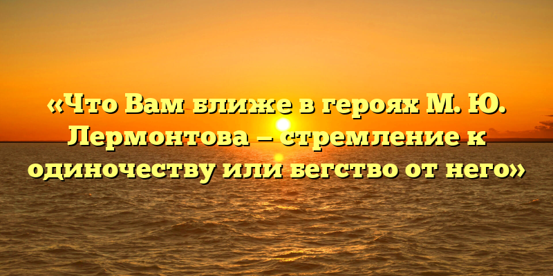 «Что Вам ближе в героях М. Ю. Лермонтова — стремление к одиночеству или бегство от него»