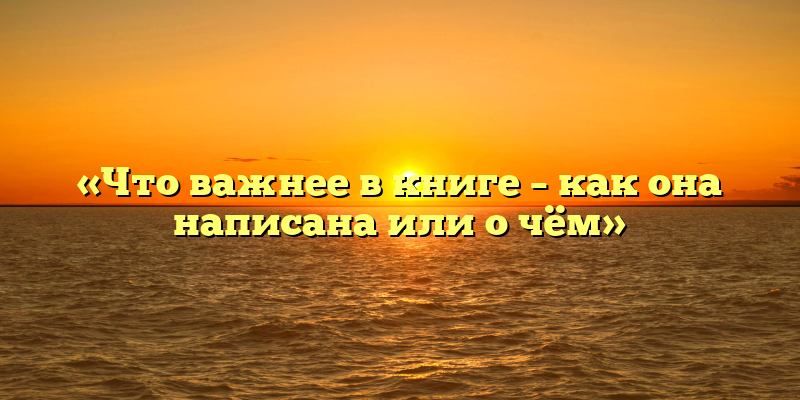 «Что важнее в книге – как она написана или о чём»