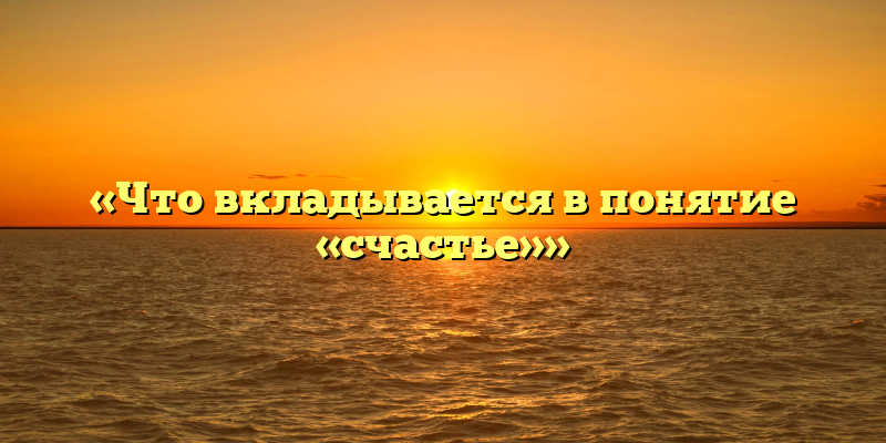 «Что вкладывается в понятие «счастье»»