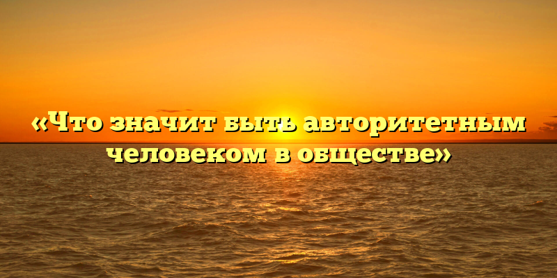 «Что значит быть авторитетным человеком в обществе»