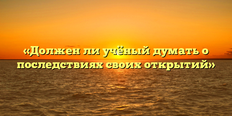«Должен ли учёный думать о последствиях своих открытий»