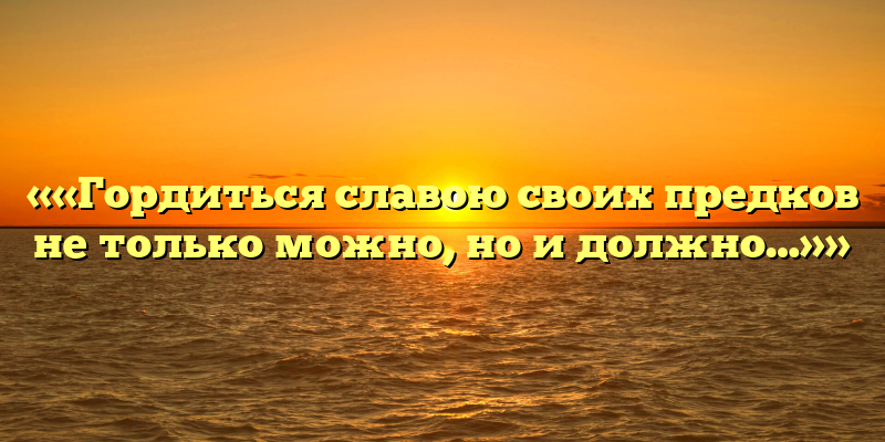 ««Гордиться славою своих предков не только можно, но и должно…»»