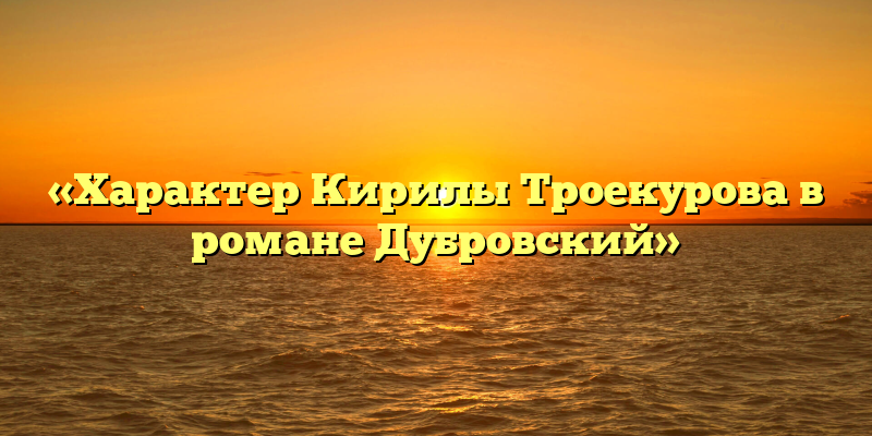 «Характер Кирилы Троекурова в романе Дубровский»