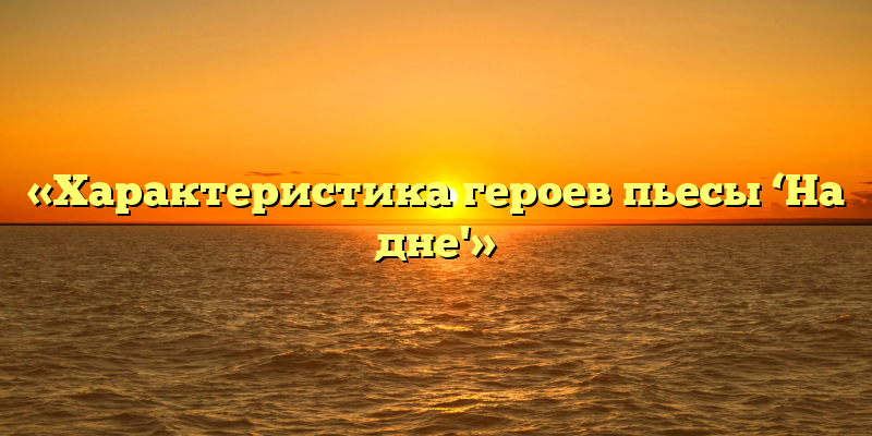 «Характеристика героев пьесы ‘На дне'»