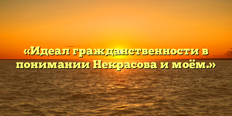 «Идеал гражданственности в понимании Некрасова и моём.»