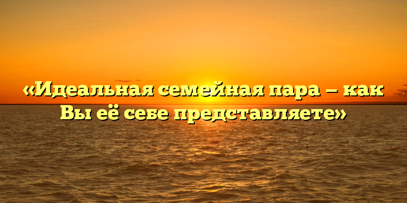 «Идеальная семейная пара — как Вы её себе представляете»