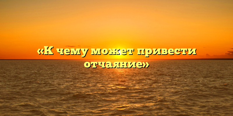 «К чему может привести отчаяние»