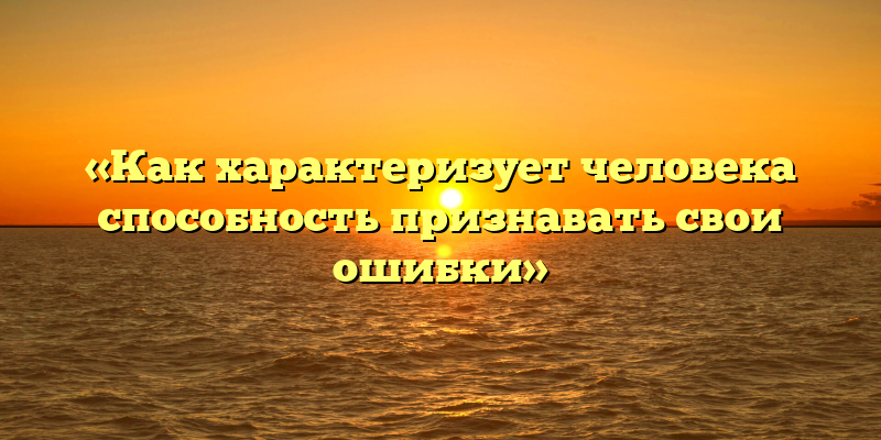 «Как характеризует человека способность признавать свои ошибки»