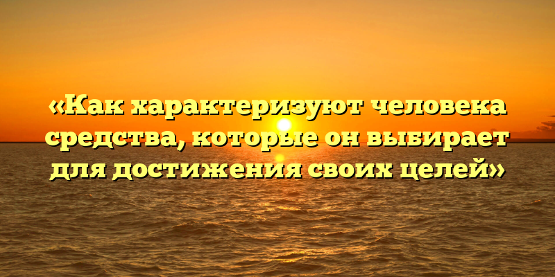 «Как характеризуют человека средства, которые он выбирает для достижения своих целей»