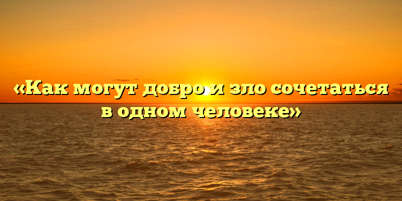 «Как могут добро и зло сочетаться в одном человеке»