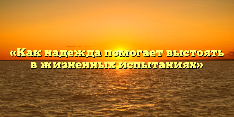 «Как надежда помогает выстоять в жизненных испытаниях»