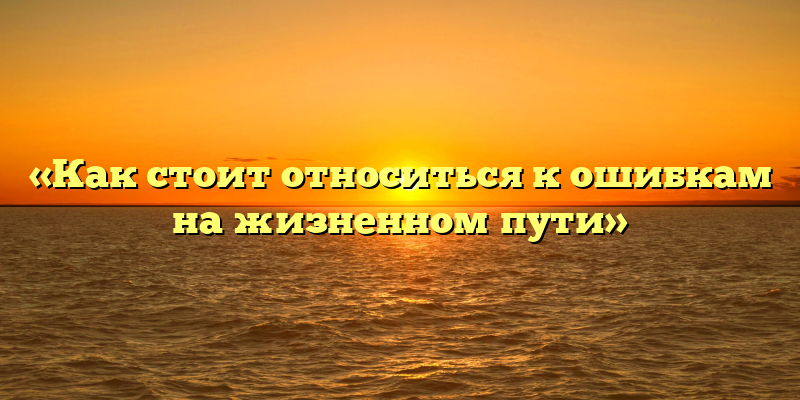 «Как стоит относиться к ошибкам на жизненном пути»
