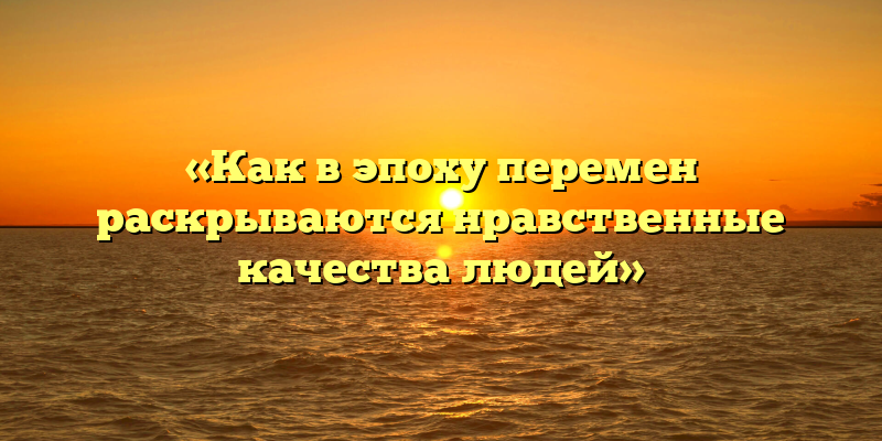 «Как в эпоху перемен раскрываются нравственные качества людей»
