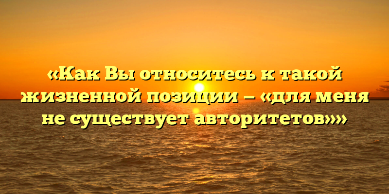«Как Вы относитесь к такой жизненной позиции — «для меня не существует авторитетов»»