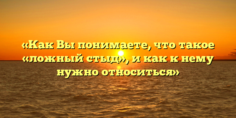 «Как Вы понимаете, что такое «ложный стыд», и как к нему нужно относиться»