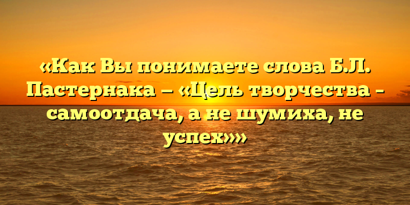 «Как Вы понимаете слова Б.Л. Пастернака — «Цель творчества – самоотдача, а не шумиха, не успех»»
