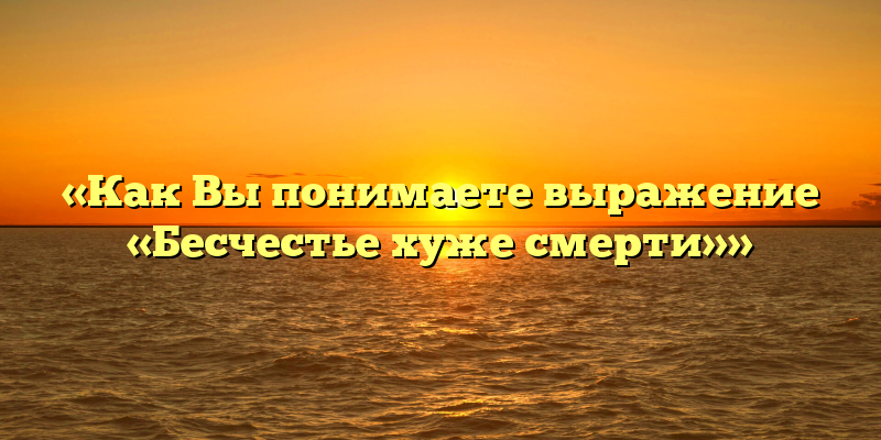 «Как Вы понимаете выражение «Бесчестье хуже смерти»»
