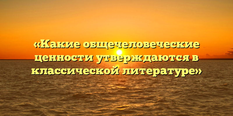«Какие общечеловеческие ценности утверждаются в классической литературе»