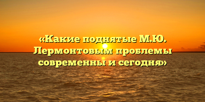 «Какие поднятые М.Ю. Лермонтовым проблемы современны и сегодня»