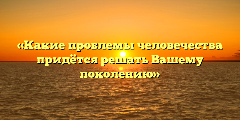 «Какие проблемы человечества придётся решать Вашему поколению»