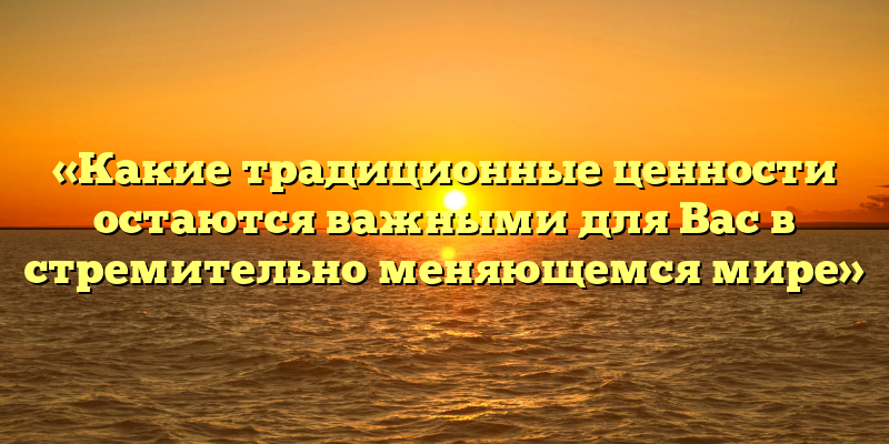 «Какие традиционные ценности остаются важными для Вас в стремительно меняющемся мире»