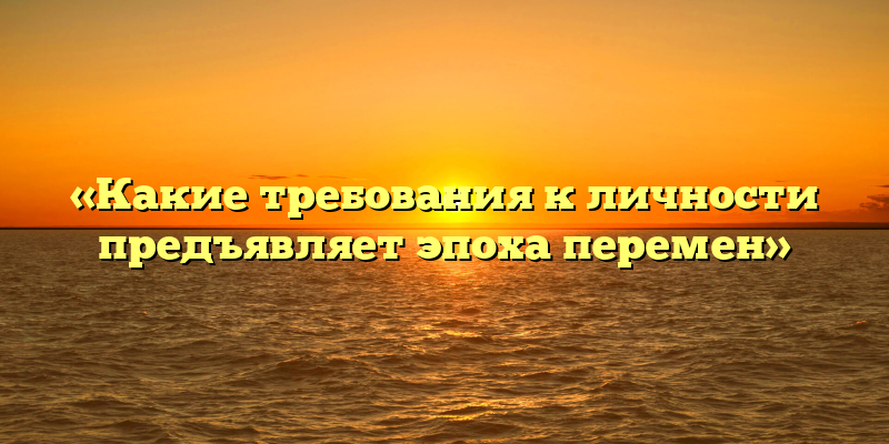«Какие требования к личности предъявляет эпоха перемен»