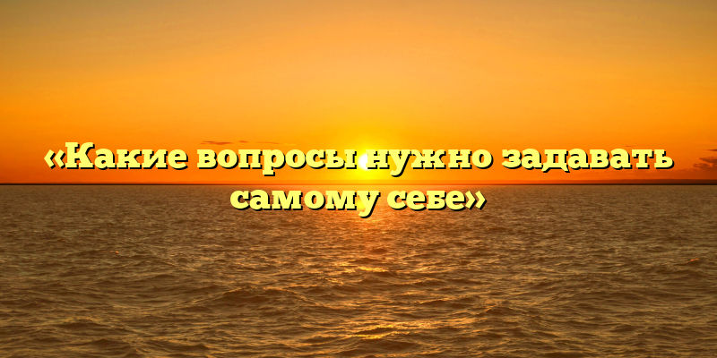«Какие вопросы нужно задавать самому себе»