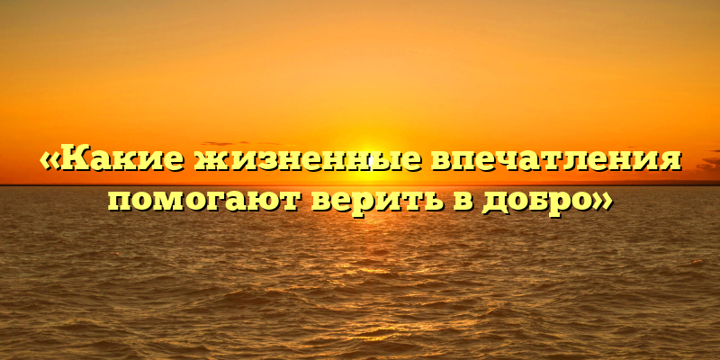 «Какие жизненные впечатления помогают верить в добро»