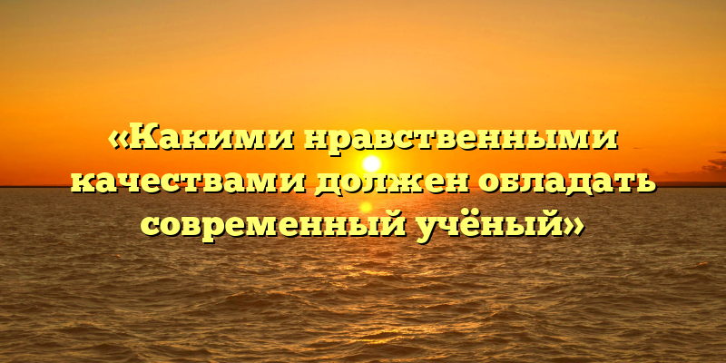 «Какими нравственными качествами должен обладать современный учёный»
