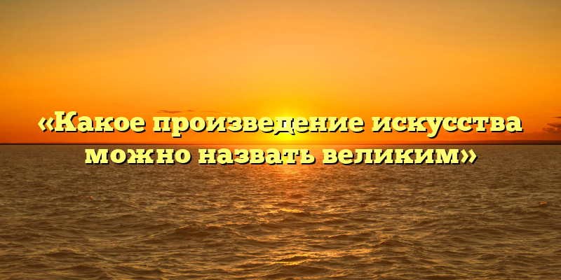 «Какое произведение искусства можно назвать великим»