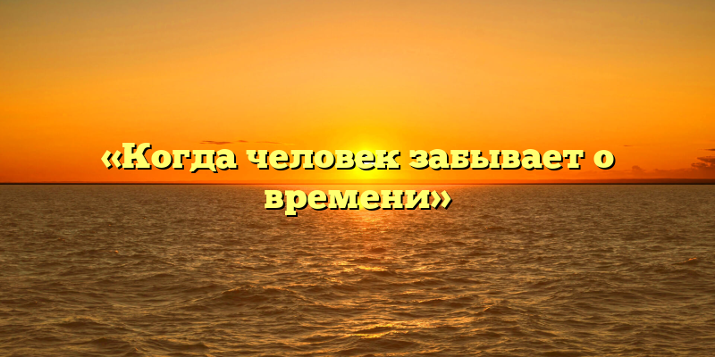 «Когда человек забывает о времени»