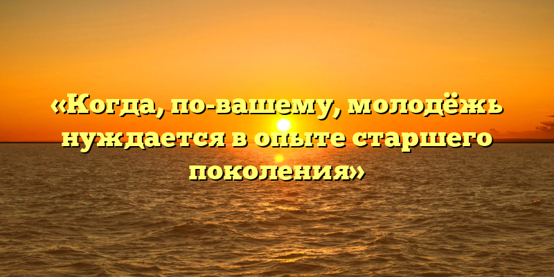 «Когда, по-вашему, молодёжь нуждается в опыте старшего поколения»